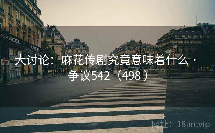 大讨论：麻花传剧究竟意味着什么 · 争议542（498 ）  第1张
