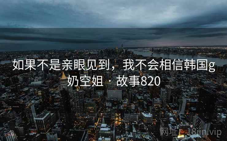 如果不是亲眼见到,我不会相信韩国g奶空姐 · 故事820 第1张 如果不是亲眼见到,我不会相信韩国g奶空姐 · 故事820 第1张