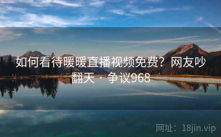 如何看待暖暖直播视频免费?网友吵翻天 · 争议968 第2张 如何看待暖暖直播视频免费?网友吵翻天 · 争议968 第2张