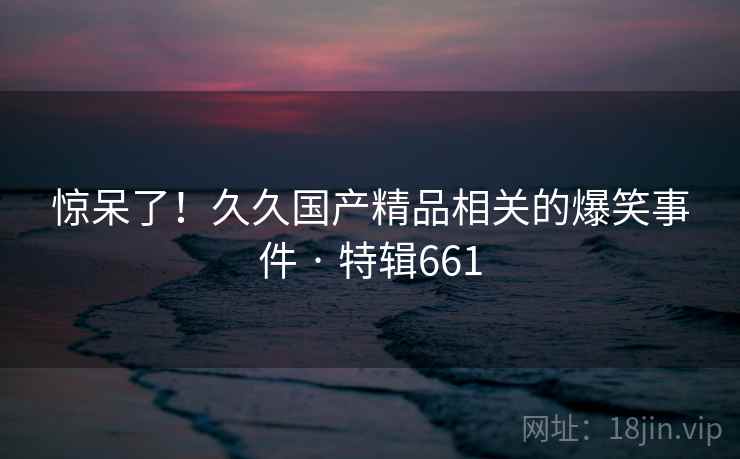 惊呆了！久久国产精品相关的爆笑事件 · 特辑661