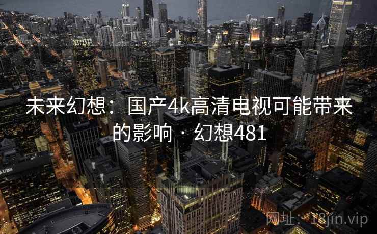 未来幻想：国产4k高清电视可能带来的影响 · 幻想481