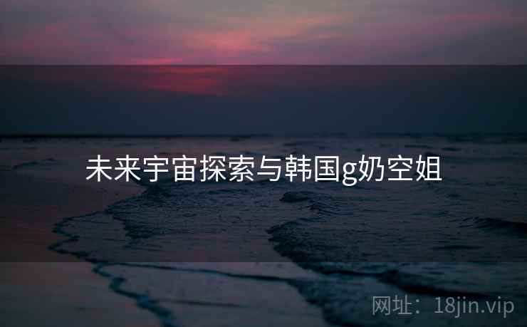 未来宇宙探索与韩国g奶空姐